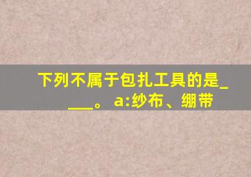 下列不属于包扎工具的是____。 a:纱布、绷带